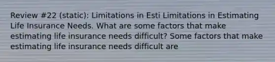 Review #22 (static): Limitations in Esti Limitations in Estimating Life Insurance Needs. What are some factors that make estimating life insurance needs​ difficult? Some factors that make estimating life insurance needs difficult​ are