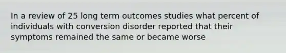 In a review of 25 long term outcomes studies what percent of individuals with conversion disorder reported that their symptoms remained the same or became worse