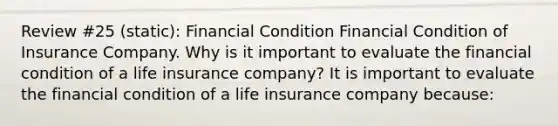 Review #25 (static): Financial Condition Financial Condition of Insurance Company. Why is it important to evaluate the financial condition of a life insurance​ company? It is important to evaluate the financial condition of a life insurance company​ because: