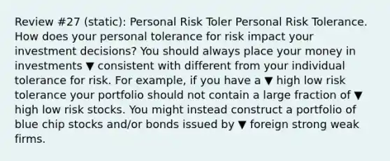 Review #27 (static): Personal Risk Toler Personal Risk Tolerance. How does your personal tolerance for risk impact your investment​ decisions? You should always place your money in investments ▼ consistent with different from your individual tolerance for risk. For​ example, if you have a ▼ high low risk tolerance your portfolio should not contain a large fraction of ▼ high low risk stocks. You might instead construct a portfolio of blue chip stocks​ and/or bonds issued by ▼ foreign strong weak firms.