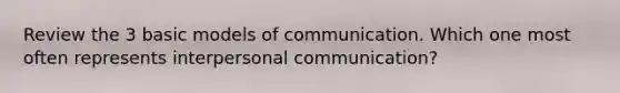 Review the 3 basic models of communication. Which one most often represents interpersonal communication?