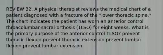 REVIEW 32. A physical therapist reviews the medical chart of a patient diagnosed with a fracture of the *lower thoracic spine.* The chart indicates the patient has worn an anterior control throacolumbar-sacral-orthosis (TLSO) for eight weeks. What is the primary purpose of the anterior control TLSO? prevent thoracic flexion prevent thoracic extension prevent lumbar flexion prevent lumbar extension