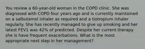 You review a 60-year-old woman in the COPD clinic. She was diagnosed with COPD four years ago and is currently maintained on a salbutamol inhaler as required and a tiotropium inhaler regularly. She has recently managed to give up smoking and her latest FEV1 was 42% of predicted. Despite her current therapy she is have frequent exacerbations. What is the most appropriate next step in her management?