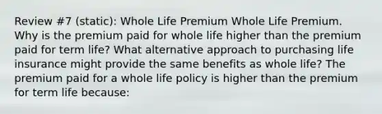 Review #7 (static): Whole Life Premium Whole Life Premium. Why is the premium paid for whole life higher than the premium paid for term​ life? What alternative approach to purchasing life insurance might provide the same benefits as whole​ life? The premium paid for a whole life policy is higher than the premium for term life​ because: