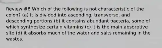 Review #8 Which of the following is not characteristic of the colon? (a) It is divided into ascending, transverse, and descending portions (b) it contains abundant bacteria, some of which synthesize certain vitamins (c) it is the main absorptive site (d) it absorbs much of the water and salts remaining in the wastes.