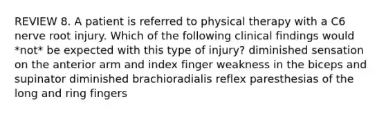 REVIEW 8. A patient is referred to physical therapy with a C6 nerve root injury. Which of the following clinical findings would *not* be expected with this type of injury? diminished sensation on the anterior arm and index finger weakness in the biceps and supinator diminished brachioradialis reflex paresthesias of the long and ring fingers