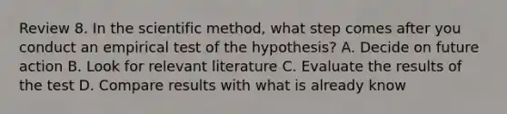 Review 8. In the scientific method, what step comes after you conduct an empirical test of the hypothesis? A. Decide on future action B. Look for relevant literature C. Evaluate the results of the test D. Compare results with what is already know