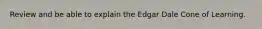 Review and be able to explain the Edgar Dale Cone of Learning.