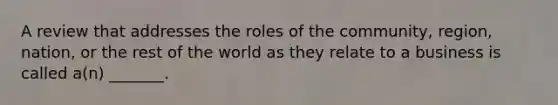 A review that addresses the roles of the​ community, region,​ nation, or the rest of the world as they relate to a business is called​ a(n) _______.