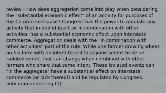 review - How does aggregation come into play when considering the "substantial economic effect" of an activity for purposes of the Commerce Clause?-Congress has the power to regulate any activity that in and of itself, or in combination with other activities, has a substantial economic effect upon interstate commerce. Aggregation deals with the "in combination with other activities" part of the rule. While one farmer growing wheat on his farm with no intent to sell to anyone seems to be an isolated event, that can change when combined with other farmers who share that same intent. These isolated events can "in the aggregate" have a substantial effect on interstate commerce (or lack thereof) and be regulated by Congress. anticommandeering (3):