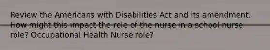 Review the Americans with Disabilities Act and its amendment. How might this impact the role of the nurse in a school nurse role? Occupational Health Nurse role?