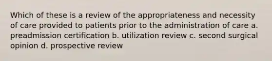 Which of these is a review of the appropriateness and necessity of care provided to patients prior to the administration of care a. preadmission certification b. utilization review c. second surgical opinion d. prospective review