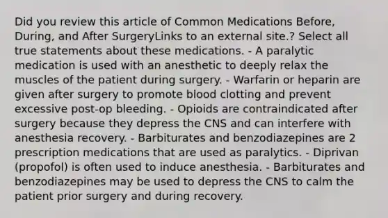 Did you review this article of Common Medications Before, During, and After SurgeryLinks to an external site.? Select all true statements about these medications. - A paralytic medication is used with an anesthetic to deeply relax the muscles of the patient during surgery. - Warfarin or heparin are given after surgery to promote blood clotting and prevent excessive post-op bleeding. - Opioids are contraindicated after surgery because they depress the CNS and can interfere with anesthesia recovery. - Barbiturates and benzodiazepines are 2 prescription medications that are used as paralytics. - Diprivan (propofol) is often used to induce anesthesia. - Barbiturates and benzodiazepines may be used to depress the CNS to calm the patient prior surgery and during recovery.