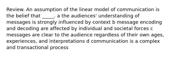 Review. An assumption of the linear model of communication is the belief that _____. a the audiences' understanding of messages is strongly influenced by context b message encoding and decoding are affected by individual and societal forces c messages are clear to the audience regardless of their own ages, experiences, and interpretations d communication is a complex and transactional process