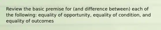 Review the basic premise for (and difference between) each of the following: equality of opportunity, equality of condition, and equality of outcomes