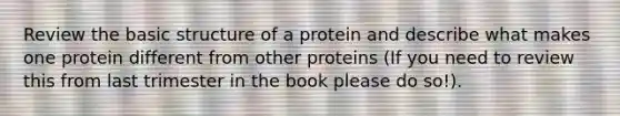 Review the basic structure of a protein and describe what makes one protein different from other proteins (If you need to review this from last trimester in the book please do so!).