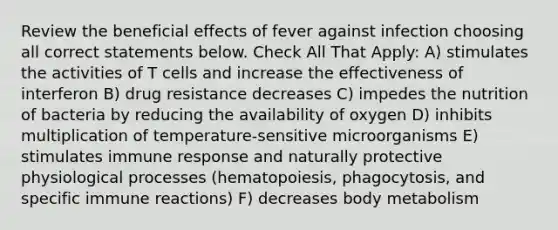 Review the beneficial effects of fever against infection choosing all correct statements below. Check All That Apply: A) stimulates the activities of T cells and increase the effectiveness of interferon B) drug resistance decreases C) impedes the nutrition of bacteria by reducing the availability of oxygen D) inhibits multiplication of temperature-sensitive microorganisms E) stimulates immune response and naturally protective physiological processes (hematopoiesis, phagocytosis, and specific immune reactions) F) decreases body metabolism