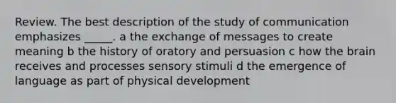 Review. The best description of the study of communication emphasizes _____. a the exchange of messages to create meaning b the history of oratory and persuasion c how the brain receives and processes sensory stimuli d the emergence of language as part of physical development