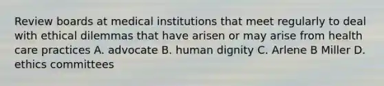 Review boards at medical institutions that meet regularly to deal with ethical dilemmas that have arisen or may arise from health care practices A. advocate B. human dignity C. Arlene B Miller D. ethics committees