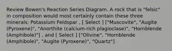 Review Bowen's Reaction Series Diagram. A rock that is "felsic" in composition would most certainly contain these three minerals: Potassium Feldspar , [ Select ] ["Muscovite", "Augite (Pyroxene)", "Anorthite (calcium-rich plagioclase)", "Hornblende (Amphibole)"] , and [ Select ] ["Olivine", "Hornblende (Amphibole)", "Augite (Pyroxene)", "Quartz"]