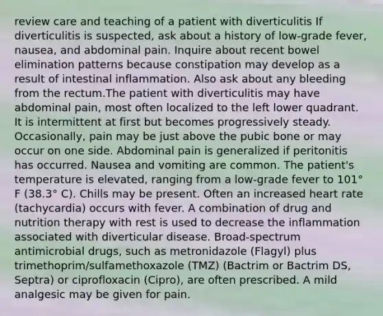 review care and teaching of a patient with diverticulitis If diverticulitis is suspected, ask about a history of low-grade fever, nausea, and abdominal pain. Inquire about recent bowel elimination patterns because constipation may develop as a result of intestinal inflammation. Also ask about any bleeding from the rectum.The patient with diverticulitis may have abdominal pain, most often localized to the left lower quadrant. It is intermittent at first but becomes progressively steady. Occasionally, pain may be just above the pubic bone or may occur on one side. Abdominal pain is generalized if peritonitis has occurred. Nausea and vomiting are common. The patient's temperature is elevated, ranging from a low-grade fever to 101° F (38.3° C). Chills may be present. Often an increased heart rate (tachycardia) occurs with fever. A combination of drug and nutrition therapy with rest is used to decrease the inflammation associated with diverticular disease. Broad-spectrum antimicrobial drugs, such as metronidazole (Flagyl) plus trimethoprim/sulfamethoxazole (TMZ) (Bactrim or Bactrim DS, Septra) or ciprofloxacin (Cipro), are often prescribed. A mild analgesic may be given for pain.