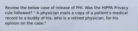 Review the below case of release of PHI. Was the HIPPA Privacy rule followed? " A physician mails a copy of a patient's medical record to a buddy of his, who is a retired physician, for his opinion on the case."