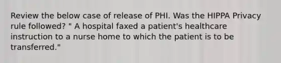 Review the below case of release of PHI. Was the HIPPA Privacy rule followed? " A hospital faxed a patient's healthcare instruction to a nurse home to which the patient is to be transferred."