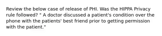 Review the below case of release of PHI. Was the HIPPA Privacy rule followed? " A doctor discussed a patient's condition over the phone with the patients' best friend prior to getting permission with the patient."