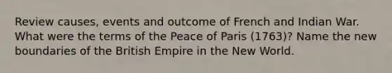 Review causes, events and outcome of French and Indian War. What were the terms of the Peace of Paris (1763)? Name the new boundaries of the British Empire in the New World.