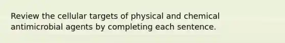 Review the cellular targets of physical and chemical antimicrobial agents by completing each sentence.