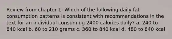 Review from chapter 1: Which of the following daily fat consumption patterns is consistent with recommendations in the text for an individual consuming 2400 calories daily? a. 240 to 840 kcal b. 60 to 210 grams c. 360 to 840 kcal d. 480 to 840 kcal