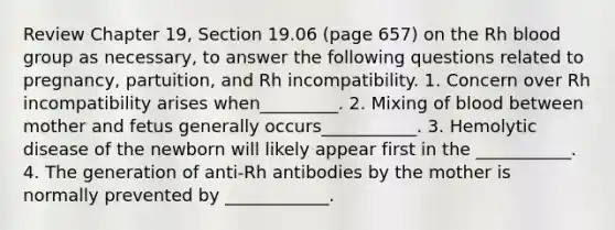 Review Chapter 19, Section 19.06 (page 657) on the Rh blood group as necessary, to answer the following questions related to pregnancy, partuition, and Rh incompatibility. 1. Concern over Rh incompatibility arises when_________. 2. Mixing of blood between mother and fetus generally occurs___________. 3. Hemolytic disease of the newborn will likely appear first in the ___________. 4. The generation of anti-Rh antibodies by the mother is normally prevented by ____________.