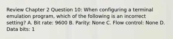 Review Chapter 2 Question 10: When configuring a terminal emulation program, which of the following is an incorrect setting? A. Bit rate: 9600 B. Parity: None C. Flow control: None D. Data bits: 1