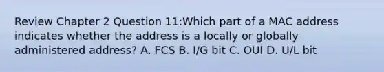 Review Chapter 2 Question 11:Which part of a MAC address indicates whether the address is a locally or globally administered address? A. FCS B. I/G bit C. OUI D. U/L bit