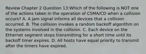 Review Chapter 2 Question 13:Which of the following is NOT one of the actions taken in the operation of CSMA/CD when a collision occurs? A. A jam signal informs all devices that a collision occurred. B. The collision invokes a random backoff algorithm on the systems involved in the collision. C. Each device on the Ethernet segment stops transmitting for a short time until its backoff timer expires. D. All hosts have equal priority to transmit after the timers have expired.