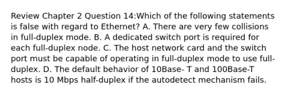 Review Chapter 2 Question 14:Which of the following statements is false with regard to Ethernet? A. There are very few collisions in full-duplex mode. B. A dedicated switch port is required for each full-duplex node. C. The host network card and the switch port must be capable of operating in full-duplex mode to use full-duplex. D. The default behavior of 10Base- T and 100Base-T hosts is 10 Mbps half-duplex if the autodetect mechanism fails.