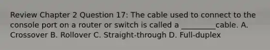 Review Chapter 2 Question 17: The cable used to connect to the console port on a router or switch is called a _________cable. A. Crossover B. Rollover C. Straight-through D. Full-duplex