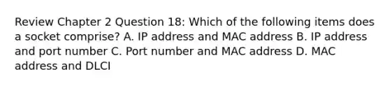 Review Chapter 2 Question 18: Which of the following items does a socket comprise? A. IP address and MAC address B. IP address and port number C. Port number and MAC address D. MAC address and DLCI