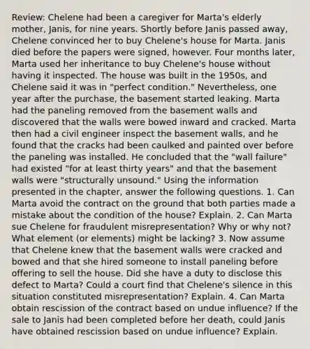 Review: Chelene had been a caregiver for Marta's elderly mother, Janis, for nine years. Shortly before Janis passed away, Chelene convinced her to buy Chelene's house for Marta. Janis died before the papers were signed, however. Four months later, Marta used her inheritance to buy Chelene's house without having it inspected. The house was built in the 1950s, and Chelene said it was in "perfect condition." Nevertheless, one year after the purchase, the basement started leaking. Marta had the paneling removed from the basement walls and discovered that the walls were bowed inward and cracked. Marta then had a civil engineer inspect the basement walls, and he found that the cracks had been caulked and painted over before the paneling was installed. He concluded that the "wall failure" had existed "for at least thirty years" and that the basement walls were "structurally unsound." Using the information presented in the chapter, answer the following questions. 1. Can Marta avoid the contract on the ground that both parties made a mistake about the condition of the house? Explain. 2. Can Marta sue Chelene for fraudulent misrepresentation? Why or why not? What element (or elements) might be lacking? 3. Now assume that Chelene knew that the basement walls were cracked and bowed and that she hired someone to install paneling before offering to sell the house. Did she have a duty to disclose this defect to Marta? Could a court find that Chelene's silence in this situation constituted misrepresentation? Explain. 4. Can Marta obtain rescission of the contract based on undue influence? If the sale to Janis had been completed before her death, could Janis have obtained rescission based on undue influence? Explain.