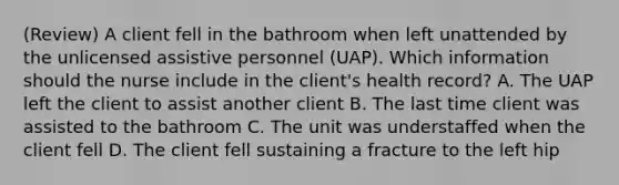 (Review) A client fell in the bathroom when left unattended by the unlicensed assistive personnel (UAP). Which information should the nurse include in the client's health record? A. The UAP left the client to assist another client B. The last time client was assisted to the bathroom C. The unit was understaffed when the client fell D. The client fell sustaining a fracture to the left hip