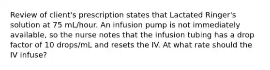 Review of client's prescription states that Lactated Ringer's solution at 75 mL/hour. An infusion pump is not immediately available, so the nurse notes that the infusion tubing has a drop factor of 10 drops/mL and resets the IV. At what rate should the IV infuse?