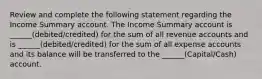 Review and complete the following statement regarding the Income Summary account. The Income Summary account is ______(debited/credited) for the sum of all revenue accounts and is ______(debited/credited) for the sum of all expense accounts and its balance will be transferred to the ______(Capital/Cash) account.