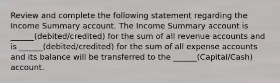 Review and complete the following statement regarding the Income Summary account. The Income Summary account is ______(debited/credited) for the sum of all revenue accounts and is ______(debited/credited) for the sum of all expense accounts and its balance will be transferred to the ______(Capital/Cash) account.