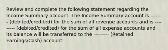 Review and complete the following statement regarding the Income Summary account. The Income Summary account is ------- (debited/credited) for the sum of all revenue accounts and is --------- (debited/credited) for the sum of all expense accounts and its balance will be transferred to the --------- (Retained Earnings/Cash) account.