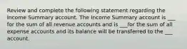 Review and complete the following statement regarding the Income Summary account. The Income Summary account is ___ for the sum of all revenue accounts and is ___for the sum of all expense accounts and its balance will be transferred to the ___ account.