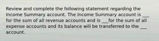 Review and complete the following statement regarding the Income Summary account. The Income Summary account is ___ for the sum of all revenue accounts and is ___for the sum of all expense accounts and its balance will be transferred to the ___ account.