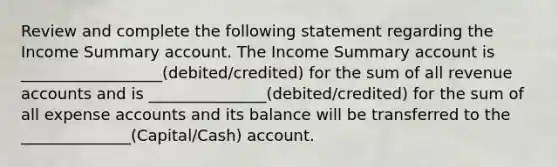 Review and complete the following statement regarding the Income Summary account. The Income Summary account is __________________(debited/credited) for the sum of all revenue accounts and is _______________(debited/credited) for the sum of all expense accounts and its balance will be transferred to the ______________(Capital/Cash) account.