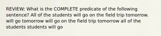 REVIEW: What is the COMPLETE predicate of the following sentence? All of the students will go on the field trip tomorrow. will go tomorrow will go on the field trip tomorrow all of the students students will go