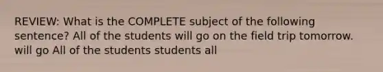 REVIEW: What is the COMPLETE subject of the following sentence? All of the students will go on the field trip tomorrow. will go All of the students students all