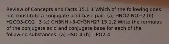 Review of Concepts and Facts 15.1.1 Which of the following does not constitute a conjugate acid-base pair: (a) HNO2-NO−2 (b) H2CO3-CO2−3 (c) CH3NH+3-CH3NH2? 15.1.2 Write the formulas of the conjugate acid and conjugate base for each of the following substances: (a) HSO-4 (b) HPO2-4